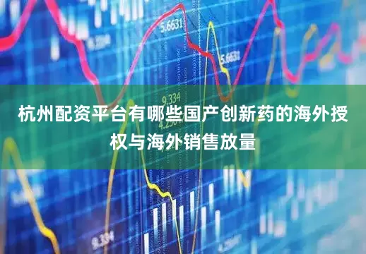 杭州配资平台有哪些国产创新药的海外授权与海外销售放量