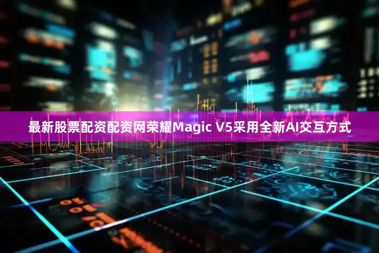 最新股票配资配资网荣耀Magic V5采用全新AI交互方式