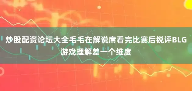 炒股配资论坛大全毛毛在解说席看完比赛后锐评BLG游戏理解差一个维度