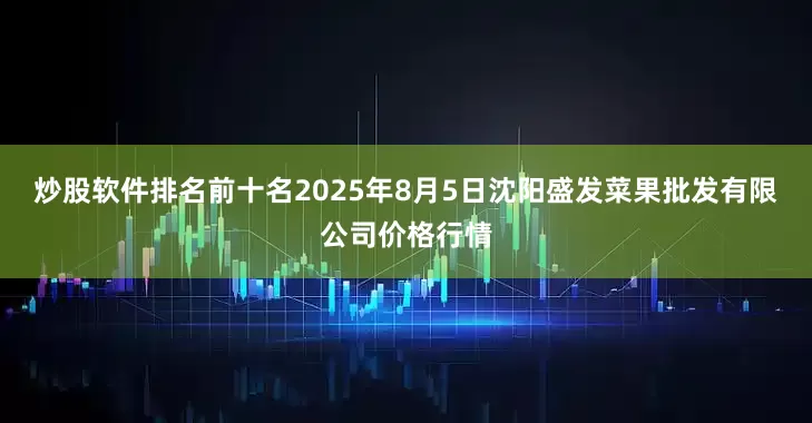 炒股软件排名前十名2025年8月5日沈阳盛发菜果批发有限公司价格行情