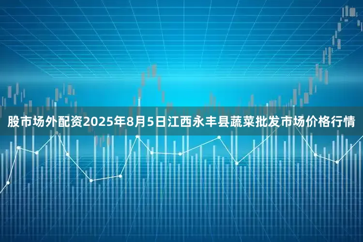 股市场外配资2025年8月5日江西永丰县蔬菜批发市场价格行情