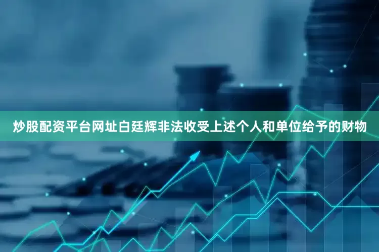 炒股配资平台网址白廷辉非法收受上述个人和单位给予的财物