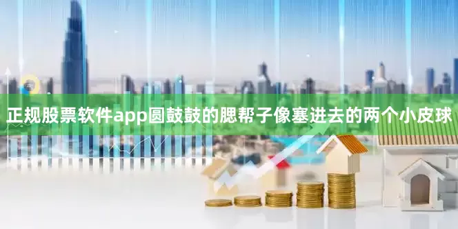 正规股票软件app圆鼓鼓的腮帮子像塞进去的两个小皮球
